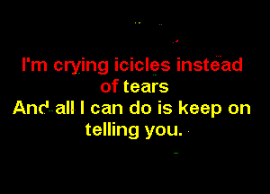 I'm crying icicles insteiad
of tears

Andall I can do is keep on
telling you.