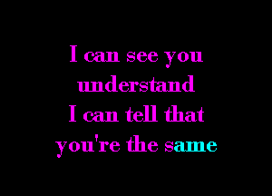 I can see you
understand
I can tell that

you're the same