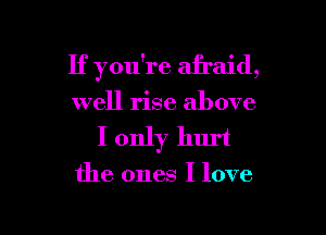 If you're afraid,

well rise above

I only hurt

the ones I love