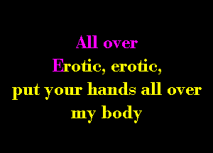 All over
Erotic, erotic,
put your hands all over
my body