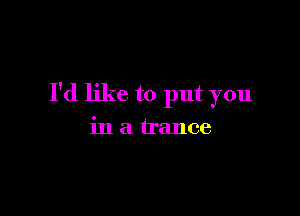 I'd like to put you

in a trance
