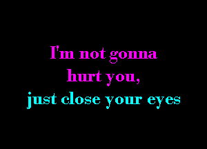 I'm not gonna

hurt you,
just close your eyes