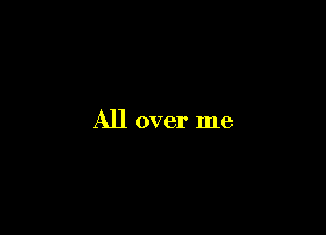 All over me