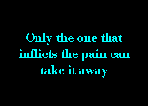 Only the one that
inflicts the pain can
take it away