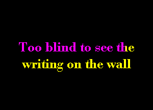T00 blind to see the

writing on the wall
