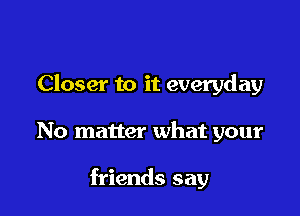 Closer to it everyday

No matter what your

friends say