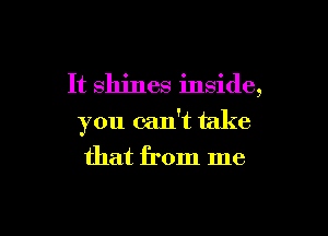 It shines inside,
you can't take
that from me

Q