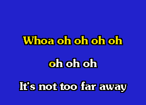 Whoa oh oh oh oh
oh oh oh

It's not too far away