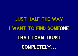 JUST HALF THE WAY

I WANT TO FIND SOMEONE
THAT I CAN TRUST
COMPLETELY . . .