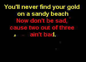 You'll never fmdyour gold
on a sandy beach
Now don't be sad,

cause two out of three

- ain't bad.