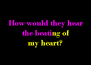 How would they hear
the beating of

my heart?