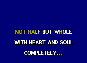 NOT HALF BUT WHOLE
WITH HEART AND SOUL
COMPLETELY . . .