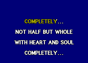 COMPLETELY . . .

NOT HALF BUT WHOLE
WITH HEART AND SOUL
COMPLETELY . . .