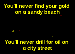 You'll never fmdyour gold
on a sandy beach

J.

You'll never drill for oil on
a city street