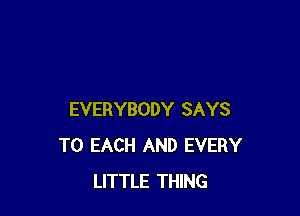 EVERYBODY SAYS
TO EACH AND EVERY
LITTLE THING