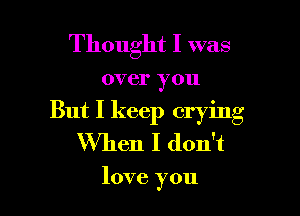 Thought I was

over you

But I keep crying
When I don't

love you