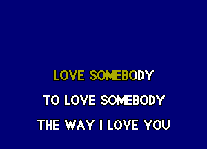 LOVE SOMEBODY
TO LOVE SOMEBODY
THE WAY I LOVE YOU