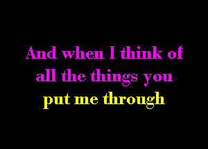 And When I think of
all the things you
put me through