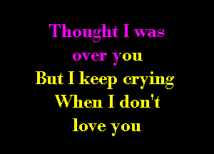 Thought I was

over you

But I keep crying
When I don't

love you