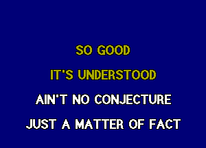 SO GOOD

IT'S UNDERSTOOD
AIN'T N0 CONJECTURE
JUST A MATTER OF FACT