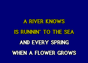 A RIVER KNOWS

IS RUNNIN' TO THE SEA
AND EVERY SPRING
WHEN A FLOWER GROWS