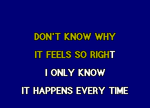 DON'T KNOW WHY

IT FEELS SO RIGHT
I ONLY KNOW
IT HAPPENS EVERY TIME