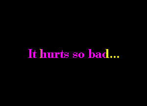 It hurts so bad...