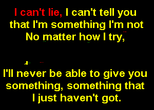 I can't lie, I canft tell you
that I'm something I'm not
No matter hpw I tryJ

t.

I'll never be able to give you

something, something that
I just haven't got.