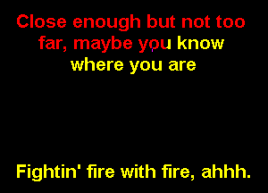 Close enough but not too
far, maybe you know
where you are

Fightin' fire with fire, ahhh.