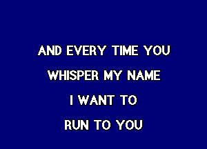 AND EVERY TIME YOU

WHISPER MY NAME
I WANT TO
RUN TO YOU