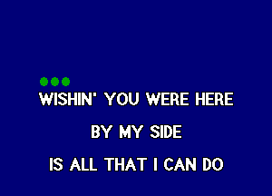 WISHIN' YOU WERE HERE
BY MY SIDE
IS ALL THAT I CAN DO