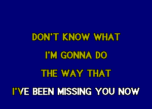 DON'T KNOW WHAT

I'M GONNA DO
THE WAY THAT
I'VE BEEN MISSING YOU NOW