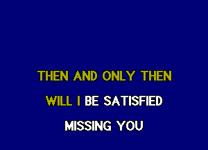 THEN AND ONLY THEN
WILL I BE SATISFIED
MISSING YOU