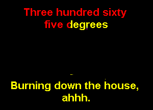 Three hundred sixty
five degrees

Burning down the house,
ahhh.