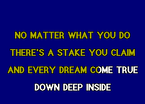 NO MATTER WHAT YOU DO
THERE'S A STAKE YOU CLAIM
AND EVERY DREAM COME TRUE

DOWN DEEP INSIDE