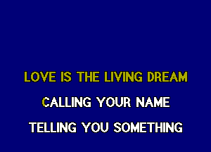 LOVE IS THE LIVING DREAM
CALLING YOUR NAME
TELLING YOU SOMETHING