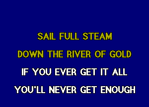 SAIL FULL STEAM
DOWN THE RIVER OF GOLD
IF YOU EVER GET IT ALL
YOU'LL NEVER GET ENOUGH