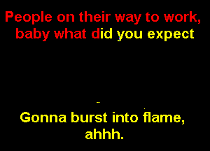 People on their way to work,
baby what did you expect

Gonna burst into flame,
ahhh.