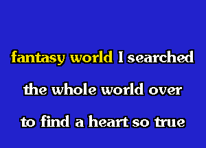 fantasy world I searched
the whole world over

to find a heart so true