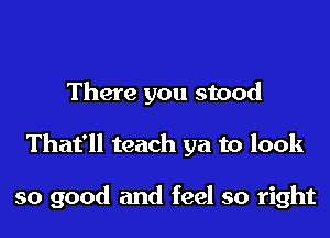 There you stood

That'll teach ya to look

so good and feel so right