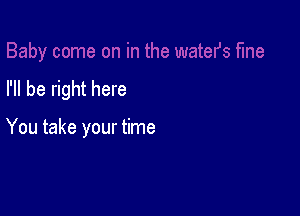 I'll be right here

You take your time