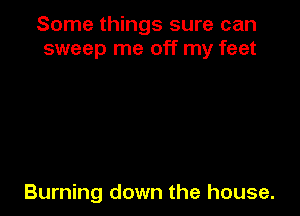 Some things sure can
sweep me off my feet

Burning down the house.