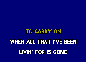 TO CARRY 0N
WHEN ALL THAT I'VE BEEN
LIVIN' FOR IS GONE