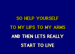 SO HELP YOURSELF

TO MY LIPS TO MY ARMS
AND THEN LETS REALLY
START TO LIVE