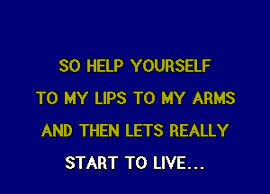 SO HELP YOURSELF

TO MY LIPS TO MY ARMS
AND THEN LETS REALLY
START TO LIVE...