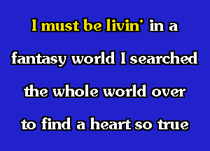 I must be livin' in a
fantasy world I searched
the whole world over

to find a heart so true