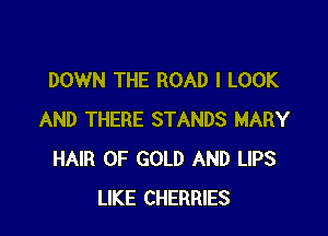 DOWN THE ROAD I LOOK

AND THERE STANDS MARY
HAIR OF GOLD AND LIPS
LIKE CHERRIES