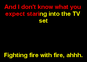 And I don't know what you
expect staring into the TV
set

Fighting fire with fire, ahhh.