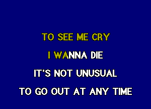 TO SEE ME CRY

I WANNA DIE
IT'S NOT UNUSUAL
TO GO OUT AT ANY TIME