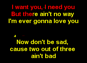 I want you, -I need you
But there am t no way
I' m ever gonna love you

o.

Now don't be sad,

cause two out of three
ain't bad